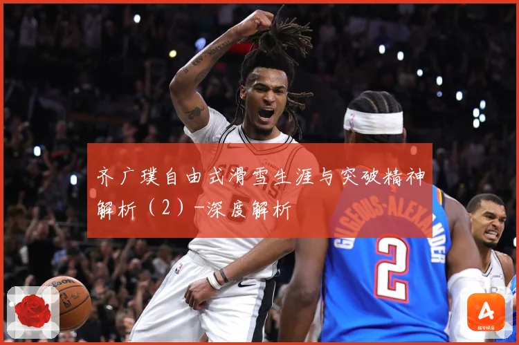 齐广璞自由式滑雪生涯与突破精神解析（2）-深度解析