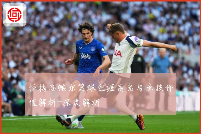 拉梅洛鲍尔篮球生涯高光与竞技价值解析-深度解析