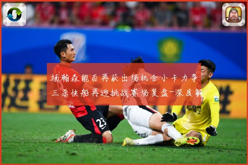 杨瀚森能否再获出场机会小卡力争三杀快船再迎挑战赛场复盘-深度解析