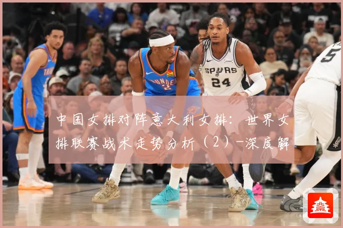 中国女排对阵意大利女排：世界女排联赛战术走势分析（2）-深度解析