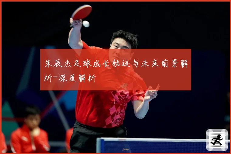 朱辰杰足球成长轨迹与未来前景解析-深度解析