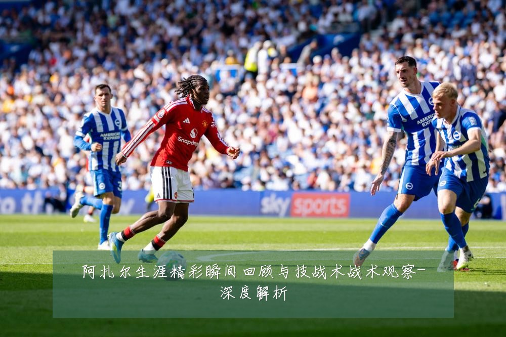 阿扎尔生涯精彩瞬间回顾与技战术战术观察-深度解析