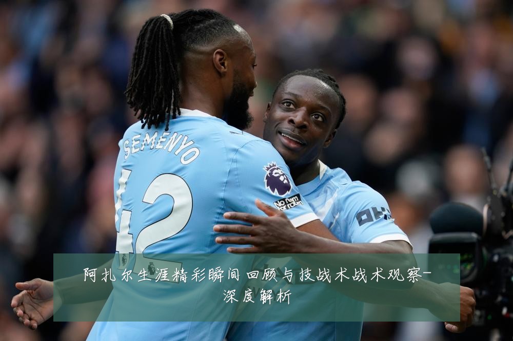 阿扎尔生涯精彩瞬间回顾与技战术战术观察-深度解析