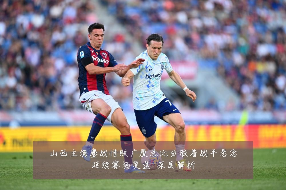 山西主场鏖战惜败广厦总比分胶着战平悬念延续赛场复盘-深度解析